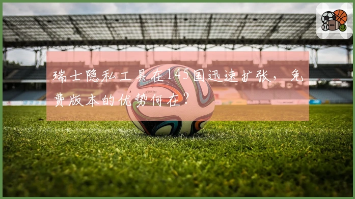 瑞士隐私工具在145国迅速扩张，免费版本的优势何在？