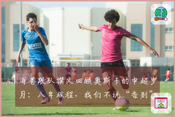 海港跟队撰文回顾奥斯卡的中超岁月：八年旅程，我们不说“告别”