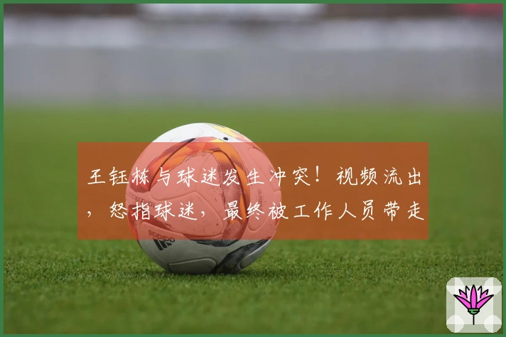 王钰栋与球迷发生冲突！视频流出，怒指球迷，最终被工作人员带走