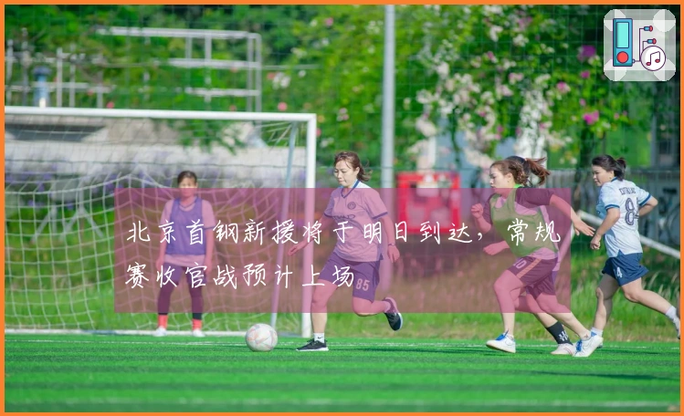 北京首钢新援将于明日到达，常规赛收官战预计上场