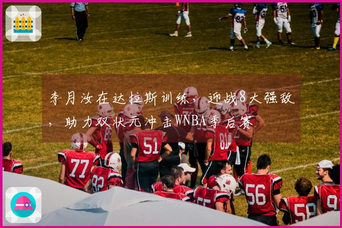 李月汝在达拉斯训练，迎战8大强敌，助力双状元冲击WNBA季后赛