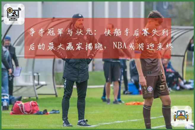 争夺冠军与状元：快船季后赛失利后的最大赢家揭晓，NBA或将迎来终极转折