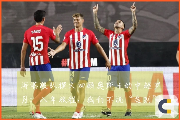 海港跟队撰文回顾奥斯卡的中超岁月：八年旅程，我们不说“告别”